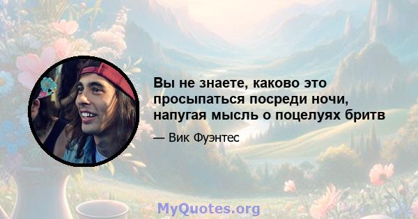 Вы не знаете, каково это просыпаться посреди ночи, напугая мысль о поцелуях бритв