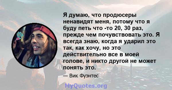 Я думаю, что продюсеры ненавидят меня, потому что я буду петь что -то 20, 30 раз, прежде чем почувствовать это. Я всегда знаю, когда я ударил это так, как хочу, но это действительно все в моей голове, и никто другой не