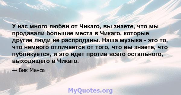 У нас много любви от Чикаго, вы знаете, что мы продавали большие места в Чикаго, которые другие люди не распроданы. Наша музыка - это то, что немного отличается от того, что вы знаете, что публикуется, и это идет против 