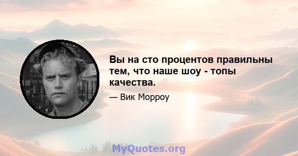 Вы на сто процентов правильны тем, что наше шоу - топы качества.