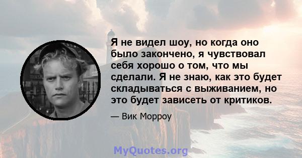 Я не видел шоу, но когда оно было закончено, я чувствовал себя хорошо о том, что мы сделали. Я не знаю, как это будет складываться с выживанием, но это будет зависеть от критиков.