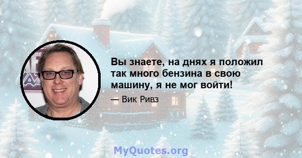 Вы знаете, на днях я положил так много бензина в свою машину, я не мог войти!