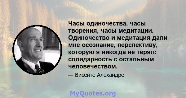 Часы одиночества, часы творения, часы медитации. Одиночество и медитация дали мне осознание, перспективу, которую я никогда не терял: солидарность с остальным человечеством.