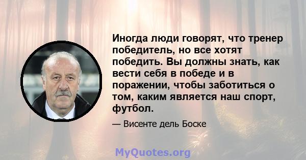 Иногда люди говорят, что тренер победитель, но все хотят победить. Вы должны знать, как вести себя в победе и в поражении, чтобы заботиться о том, каким является наш спорт, футбол.