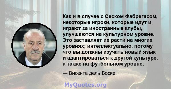 Как и в случае с Сеском Фабрегасом, некоторые игроки, которые идут и играют за иностранные клубы, улучшаются на культурном уровне. Это заставляет их расти на многих уровнях; интеллектуально, потому что вы должны изучать 