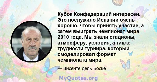 Кубок Конфедераций интересен. Это послужило Испании очень хорошо, чтобы принять участие, а затем выиграть чемпионат мира 2010 года. Мы знали стадионы, атмосферу, условия, а также трудности турнира, который смоделировал