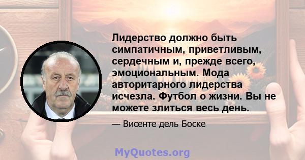 Лидерство должно быть симпатичным, приветливым, сердечным и, прежде всего, эмоциональным. Мода авторитарного лидерства исчезла. Футбол о жизни. Вы не можете злиться весь день.