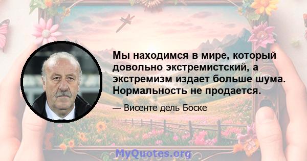 Мы находимся в мире, который довольно экстремистский, а экстремизм издает больше шума. Нормальность не продается.