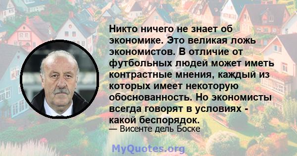 Никто ничего не знает об экономике. Это великая ложь экономистов. В отличие от футбольных людей может иметь контрастные мнения, каждый из которых имеет некоторую обоснованность. Но экономисты всегда говорят в условиях - 