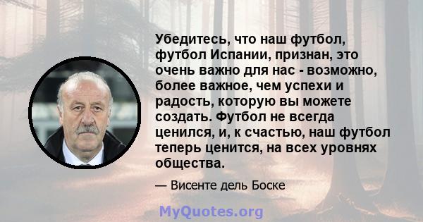 Убедитесь, что наш футбол, футбол Испании, признан, это очень важно для нас - возможно, более важное, чем успехи и радость, которую вы можете создать. Футбол не всегда ценился, и, к счастью, наш футбол теперь ценится,