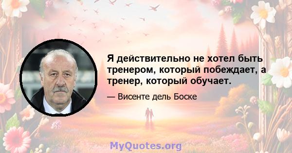 Я действительно не хотел быть тренером, который побеждает, а тренер, который обучает.