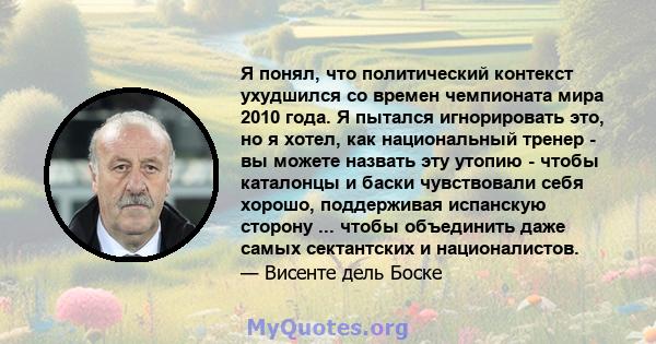 Я понял, что политический контекст ухудшился со времен чемпионата мира 2010 года. Я пытался игнорировать это, но я хотел, как национальный тренер - вы можете назвать эту утопию - чтобы каталонцы и баски чувствовали себя 