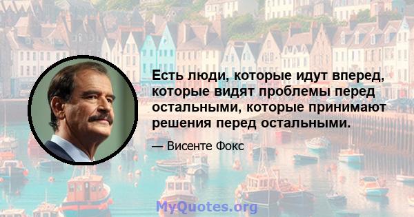 Есть люди, которые идут вперед, которые видят проблемы перед остальными, которые принимают решения перед остальными.