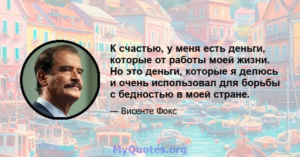 К счастью, у меня есть деньги, которые от работы моей жизни. Но это деньги, которые я делюсь и очень использовал для борьбы с бедностью в моей стране.