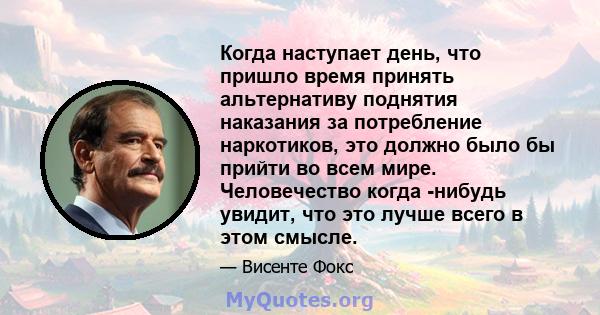 Когда наступает день, что пришло время принять альтернативу поднятия наказания за потребление наркотиков, это должно было бы прийти во всем мире. Человечество когда -нибудь увидит, что это лучше всего в этом смысле.