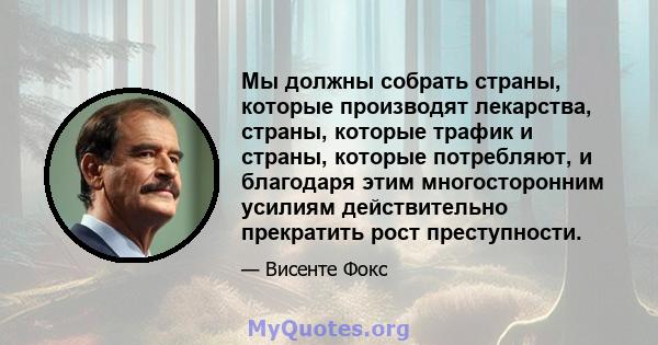 Мы должны собрать страны, которые производят лекарства, страны, которые трафик и страны, которые потребляют, и благодаря этим многосторонним усилиям действительно прекратить рост преступности.