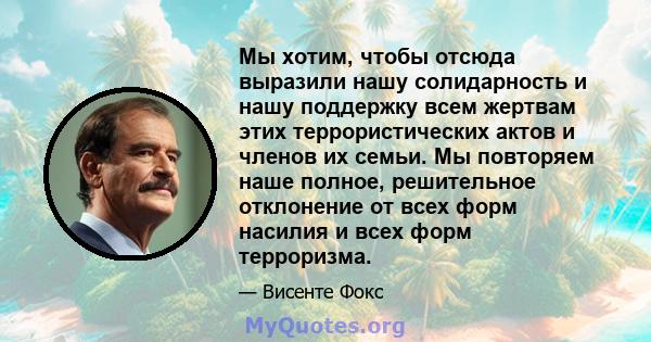 Мы хотим, чтобы отсюда выразили нашу солидарность и нашу поддержку всем жертвам этих террористических актов и членов их семьи. Мы повторяем наше полное, решительное отклонение от всех форм насилия и всех форм терроризма.