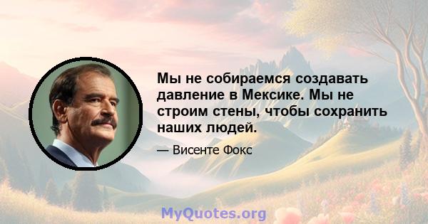 Мы не собираемся создавать давление в Мексике. Мы не строим стены, чтобы сохранить наших людей.