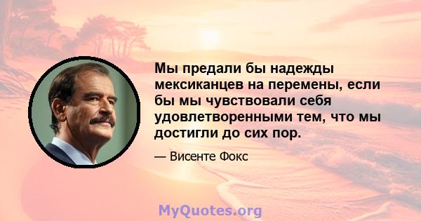 Мы предали бы надежды мексиканцев на перемены, если бы мы чувствовали себя удовлетворенными тем, что мы достигли до сих пор.