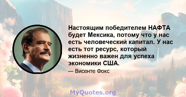 Настоящим победителем НАФТА будет Мексика, потому что у нас есть человеческий капитал. У нас есть тот ресурс, который жизненно важен для успеха экономики США.