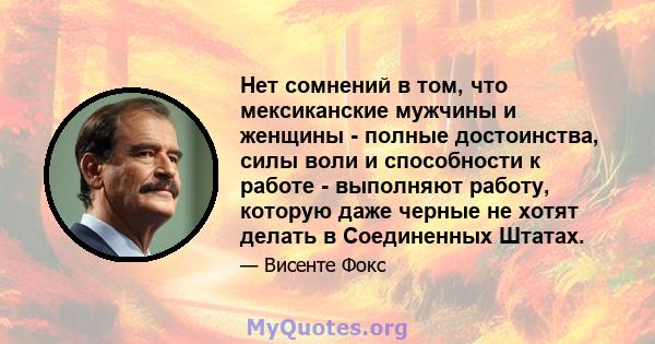 Нет сомнений в том, что мексиканские мужчины и женщины - полные достоинства, силы воли и способности к работе - выполняют работу, которую даже черные не хотят делать в Соединенных Штатах.