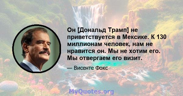 Он [Дональд Трамп] не приветствуется в Мексике. К 130 миллионам человек, нам не нравится он. Мы не хотим его. Мы отвергаем его визит.