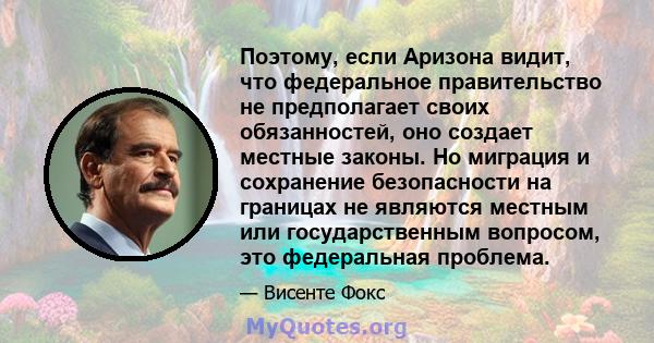 Поэтому, если Аризона видит, что федеральное правительство не предполагает своих обязанностей, оно создает местные законы. Но миграция и сохранение безопасности на границах не являются местным или государственным