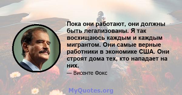 Пока они работают, они должны быть легализованы. Я так восхищаюсь каждым и каждым мигрантом. Они самые верные работники в экономике США. Они строят дома тех, кто нападает на них.