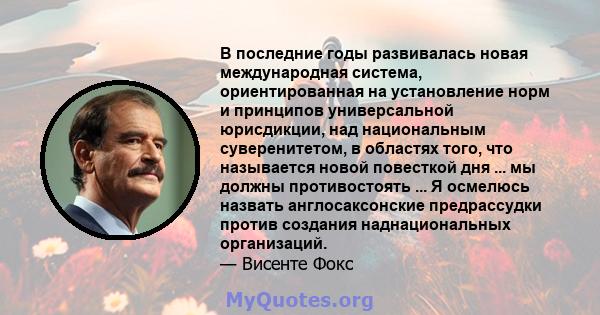 В последние годы развивалась новая международная система, ориентированная на установление норм и принципов универсальной юрисдикции, над национальным суверенитетом, в областях того, что называется новой повесткой дня