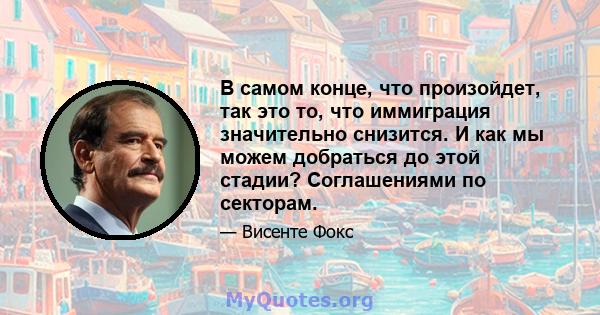 В самом конце, что произойдет, так это то, что иммиграция значительно снизится. И как мы можем добраться до этой стадии? Соглашениями по секторам.