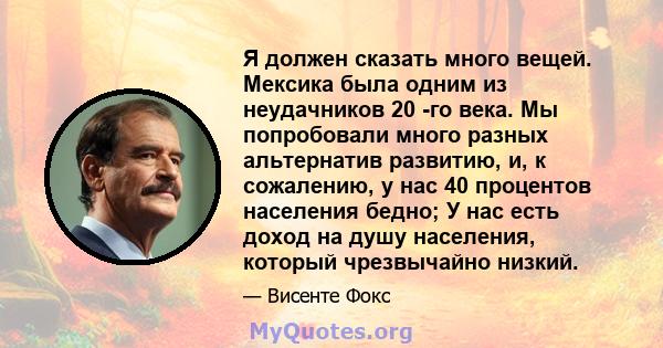 Я должен сказать много вещей. Мексика была одним из неудачников 20 -го века. Мы попробовали много разных альтернатив развитию, и, к сожалению, у нас 40 процентов населения бедно; У нас есть доход на душу населения,