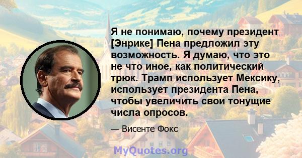 Я не понимаю, почему президент [Энрике] Пена предложил эту возможность. Я думаю, что это не что иное, как политический трюк. Трамп использует Мексику, использует президента Пена, чтобы увеличить свои тонущие числа