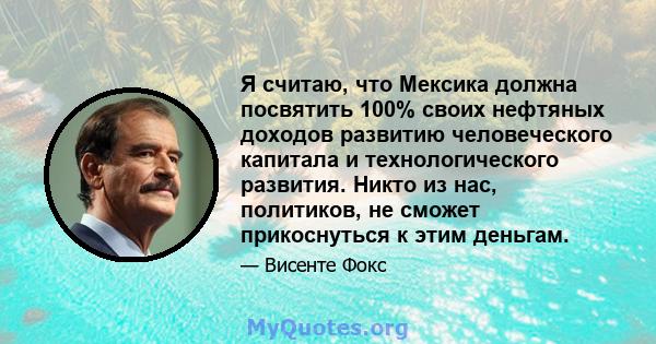 Я считаю, что Мексика должна посвятить 100% своих нефтяных доходов развитию человеческого капитала и технологического развития. Никто из нас, политиков, не сможет прикоснуться к этим деньгам.