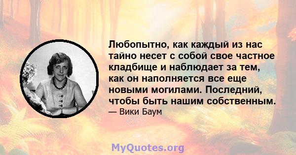 Любопытно, как каждый из нас тайно несет с собой свое частное кладбище и наблюдает за тем, как он наполняется все еще новыми могилами. Последний, чтобы быть нашим собственным.