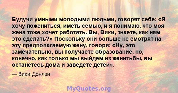 Будучи умными молодыми людьми, говорят себе: «Я хочу пожениться, иметь семью, и я понимаю, что моя жена тоже хочет работать. Вы, Вики, знаете, как нам это сделать?» Поскольку они больше не смотрят на эту предполагаемую