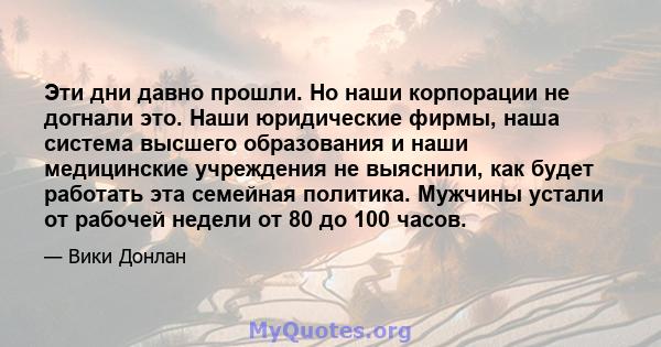 Эти дни давно прошли. Но наши корпорации не догнали это. Наши юридические фирмы, наша система высшего образования и наши медицинские учреждения не выяснили, как будет работать эта семейная политика. Мужчины устали от