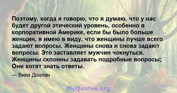 Поэтому, когда я говорю, что я думаю, что у нас будет другой этический уровень, особенно в корпоративной Америке, если бы было больше женщин, я имею в виду, что женщины лучше всего задают вопросы. Женщины снова и снова