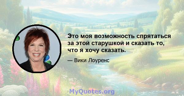 Это моя возможность спрятаться за этой старушкой и сказать то, что я хочу сказать.