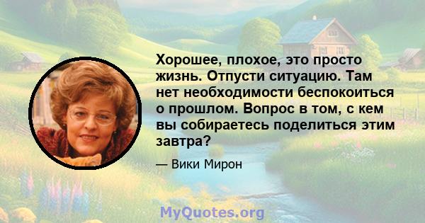 Хорошее, плохое, это просто жизнь. Отпусти ситуацию. Там нет необходимости беспокоиться о прошлом. Вопрос в том, с кем вы собираетесь поделиться этим завтра?