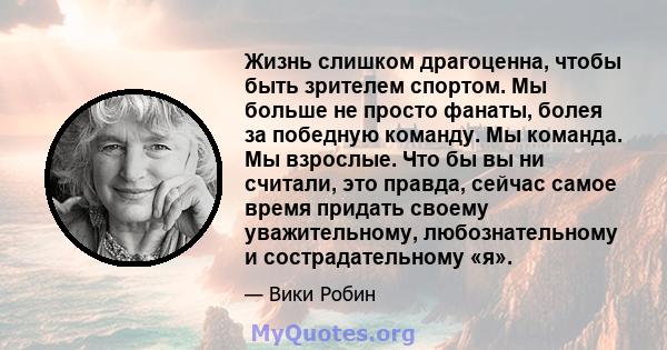 Жизнь слишком драгоценна, чтобы быть зрителем спортом. Мы больше не просто фанаты, болея за победную команду. Мы команда. Мы взрослые. Что бы вы ни считали, это правда, сейчас самое время придать своему уважительному,