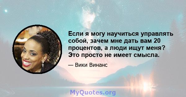 Если я могу научиться управлять собой, зачем мне дать вам 20 процентов, а люди ищут меня? Это просто не имеет смысла.