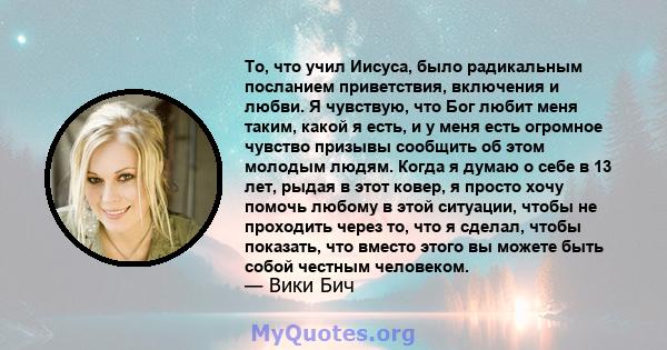 То, что учил Иисуса, было радикальным посланием приветствия, включения и любви. Я чувствую, что Бог любит меня таким, какой я есть, и у меня есть огромное чувство призывы сообщить об этом молодым людям. Когда я думаю о