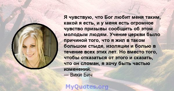 Я чувствую, что Бог любит меня таким, какой я есть, и у меня есть огромное чувство призывы сообщить об этом молодым людям. Учение церкви было причиной того, что я жил в таком большом стыде, изоляции и болью в течение