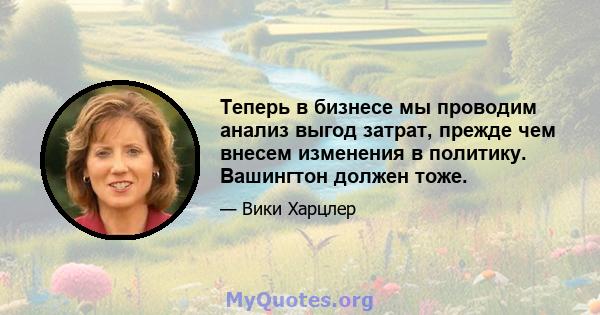 Теперь в бизнесе мы проводим анализ выгод затрат, прежде чем внесем изменения в политику. Вашингтон должен тоже.