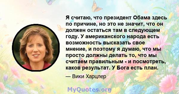 Я считаю, что президент Обама здесь по причине, но это не значит, что он должен остаться там в следующем году. У американского народа есть возможность высказать свое мнение, и поэтому я думаю, что мы просто должны