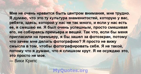 Мне не очень нравится быть центром внимания, мне трудно. Я думаю, что это ту культура знаменитостей, которую у вас, ребята, здесь, которой у нас не так много, и если у нас есть ее, я смешаю ее. Я был очень успешным,