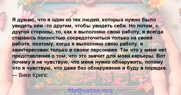 Я думаю, что я один из тех людей, которых нужно было увидеть кем -то другим, чтобы увидеть себя. Но потом, с другой стороны, то, как я выполняю свою работу, я всегда стараюсь полностью сосредоточиться только на своей