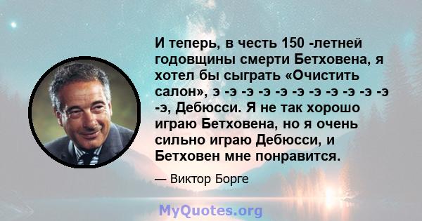 И теперь, в честь 150 -летней годовщины смерти Бетховена, я хотел бы сыграть «Очистить салон», э -э -э -э -э -э -э -э -э -э -э -э, Дебюсси. Я не так хорошо играю Бетховена, но я очень сильно играю Дебюсси, и Бетховен