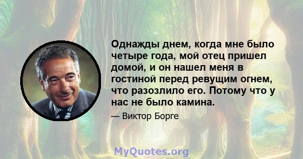 Однажды днем, когда мне было четыре года, мой отец пришел домой, и он нашел меня в гостиной перед ревущим огнем, что разозлило его. Потому что у нас не было камина.