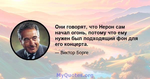 Они говорят, что Нерон сам начал огонь, потому что ему нужен был подходящий фон для его концерта.